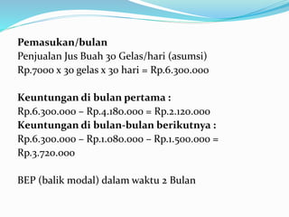 Pemasukan/bulan
Penjualan Jus Buah 30 Gelas/hari (asumsi)
Rp.7000 x 30 gelas x 30 hari = Rp.6.300.000
Keuntungan di bulan pertama :
Rp.6.300.000 – Rp.4.180.000 = Rp.2.120.000
Keuntungan di bulan-bulan berikutnya :
Rp.6.300.000 – Rp.1.080.000 – Rp.1.500.000 =
Rp.3.720.000
BEP (balik modal) dalam waktu 2 Bulan
 
