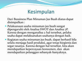 Kesimpulan
Dari Bussiness Plan Minuman Jus Buah diatas dapat
disimpulkan :
 Pelaksanaan usaha minuman jus buah sangat
dipengaruhi oleh Analisa SWOT dan Analisa 7P.
Karena dengan menganalisa 2 hal tersebut, pelaku
usaha dapat melaksanakan usahanya dengan baik.
 Kegiatan usaha minuman jus buah, dapat berhasil bila
selalu menjaga hasil produksi, agar tetap hiegienis dan
segar rasanya. Karena dengan hal tersebut, kita akan
mendapatkan kepercayaan konsumen, dan akan
mendapatkan pelanggan sebanyak-banyaknya.
 