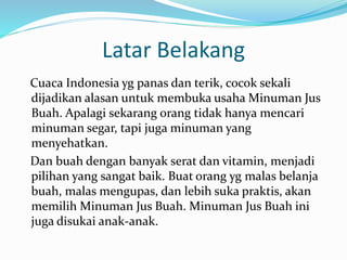 Latar Belakang
Cuaca Indonesia yg panas dan terik, cocok sekali
dijadikan alasan untuk membuka usaha Minuman Jus
Buah. Apalagi sekarang orang tidak hanya mencari
minuman segar, tapi juga minuman yang
menyehatkan.
Dan buah dengan banyak serat dan vitamin, menjadi
pilihan yang sangat baik. Buat orang yg malas belanja
buah, malas mengupas, dan lebih suka praktis, akan
memilih Minuman Jus Buah. Minuman Jus Buah ini
juga disukai anak-anak.
 