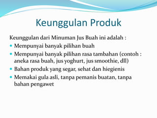 Keunggulan Produk
Keunggulan dari Minuman Jus Buah ini adalah :
 Mempunyai banyak pilihan buah
 Mempunyai banyak pilihan rasa tambahan (contoh :
aneka rasa buah, jus yoghurt, jus smoothie, dll)
 Bahan produk yang segar, sehat dan hiegienis
 Memakai gula asli, tanpa pemanis buatan, tanpa
bahan pengawet
 
