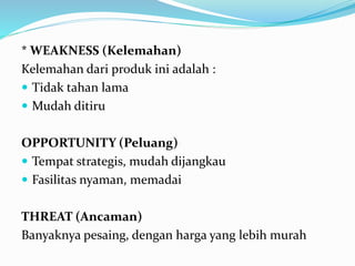 * WEAKNESS (Kelemahan)
Kelemahan dari produk ini adalah :
 Tidak tahan lama
 Mudah ditiru
OPPORTUNITY (Peluang)
 Tempat strategis, mudah dijangkau
 Fasilitas nyaman, memadai
THREAT (Ancaman)
Banyaknya pesaing, dengan harga yang lebih murah
 