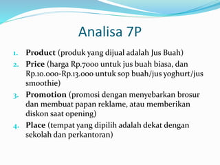 Analisa 7P
1. Product (produk yang dijual adalah Jus Buah)
2. Price (harga Rp.7000 untuk jus buah biasa, dan
Rp.10.000-Rp.13.000 untuk sop buah/jus yoghurt/jus
smoothie)
3. Promotion (promosi dengan menyebarkan brosur
dan membuat papan reklame, atau memberikan
diskon saat opening)
4. Place (tempat yang dipilih adalah dekat dengan
sekolah dan perkantoran)
 