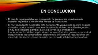 • El plan de negocios elabora el presupuesto de los recursos económicos de
inversión requeridos e identifica las fuentes de financiación
• Es muy importante desarrollar esta herramienta ya que nos permite evaluar
si nuestro producto será competente rentable viable , también diagnostica
si hay que realizarle cambios previo a su venta o entrada en
funcionamiento , define según el mercado a ofertar los gustos y capacidad
adquisitiva de los compradores en potencia así como las regulaciones del
mercado del sector , como permisos de venta de salubridad entre otros .
EN CONCLUCION
 