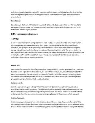 collectionof qualitativeinformation.Forinstance,qualitative datamightbe gatheredtodescribe how
consumersgothrougha decision-makingprocessortoexamine how managersresolve conflictsin
organizations.
Casual study:
Casual studyisthe heartof the scientificapproachtoresearch.Such studiestestwhetherornotone
variable anothertochange.Ina causal studythe researcherisinterestedindelineatingone ormore
factors thatare causingthe problem.
Different researchstrategies:
Survey:
A surveyisa systemforcollecting informationfromoraboutpeople todescribe,compare orexplain
theirknowledge,attitudesandbehavior.Theysurveysysteminclude settingobjectivesfordata
collection,designingthe study,preparingareliableandvalidsurveyinstrument,administeringthe
survey,managingandanalyzingthe surveydataandthe reportingthe results.The surveystrategyis
verypopularinbusinessresearchbecause itallowresearchertocollectquantitative andqualitativedata
inmany typesof researchquestions.Itis usedinexploratory,descriptive andincasual researchto
collectdataabout people,eventorsituations.
Case study:
Case studiesfocusoncollectioninformationaboutaspecificobject,eventoractivitysuchas a particular
businessunitororganization.Incase study,the case isthe individual,the group,the organizationthe
eventorthe situationthe researcherisinterestedin.The ideabehindacase studyis thatin orderto
obtaina clearpicture of a problemone mustexamine the real life situationfromvariousanglesand
prospective usingmultiple methodsof datacollection.
Action research:
Here the researcherbeginswithaproblemthatisalreadyidentifiedandgathersrelevantdatato
provide atentative problemsolution.Thissolutionisimplementedwiththe knowledgethatthere may
be unintendedconsequencesfollowingsuchimplementation.The effectsare thenevaluated,defined
and diagnosedandthe researchcontinuesonanongoingbasisuntil the problemisfullyresolved.
Archival Research:
Archival strategymakesuse of administrative recordsanddocumentsasthe principal source of data.
Data is originallycollectedfordifferentpurpose,the administrationof the organization.However,when
these dataare usedinan archival researchstrategytheyare analyzedbecause theyare a productof day
 