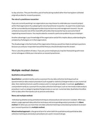to day activities. Theyare therefore,pastof realitybeingstudiedratherthanhavingbeencollected
originallyasdatafor researchpurposes.
The role of a practitionerresearcher:
If you are currentlyworkinginanorganizationyoumaychoose toundertake yourresearchproject
withinthatorganizationthusadoptingthe role of practitionerresearcher.Asapart time studentyou
will be surroundedbyexcitingopportunitiestopurse businessandmanagementresearch.Youare
unlikelytoencounterone of the mostdifficulthurdlesthatresearcherhasto overcome thatof
negotiatingresearchaccess.Youmaybe askedto researcha particularproblembyyouremployer.
Anotheradvantage isyourknowledgeof the organizationandall thisimpliesaboutunderstandingthe
complexityof whatgoesoninthat organization.
The disadvantage isthe familiarityof the organizationthatyouwouldlesslikely toaskbasicquestions
because youandyour respondentwouldfeelthatyoushouldalreadyknow the answer.
There isalso the problemof status.If youare junioremployee youmayfeel thatworkingwithmore
seniorcolleaguesinhibitsyourinteractionasresearchpractitioner.
Multiple method choices:
Qualitative and quantitative:
Quantitative is predominantlyusedasasynonymforany data collectiontechnique(suchas
questionnaire)ordata analysisprocedure (suchasgraphor statistics) thatgeneratesorusesnumerical
data. Here statistical testare usedforanalysisanditis more generalizable.Incontrast, qualitative is
usedpredominantlyasa synonymforanydata collectiontechnique ( suchasinterview) ordataanalysis
procedure ( such as categorizingdata) thatgeneratesoruse non-numerical data.Qualitative therefore
referto data otherthanwordssuch as picturesandvideos.
Mono and multiple method:
Individual qualitative andquantitativetechniquesandproceduresdonotexistinisolation.Whenyou
adopta single approachdatacollectiontechnique andcorrespondinganalysisprocedure itis Mano
method.Or whenyouuse more than one data collectiontechnique andanalysisprocedurestoanswer
your researchquestionitis multiple method.
Mixedmethodapproach isthe general termfor whenboththe qualitativeandquantitative data
collectiontechniquesandanalysisproceduresare usedinresearchdesign.
 