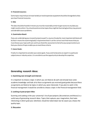 4. Financial resources:
Some topicsrequiredyoutotravel widelyorneedexpensive equipmentshouldbe disregardedunless
youhave financial resources.
5. Data
The data shouldbe feasible itmeansyoumustbe reasonablycertaintogainaccessto anydata you
mightneedtocollect.Youshouldavoidsensitive topicstheymightbe fascinatingbuttheymaypresent
considerable accessproblems.
6. Examination Board:
If you are undertakingyourresearchprojectaspartf a course of studythe mostimportantattribute will
be that it meetsthe examiningbody’srequirementthatitisat the correct level thatmeansthatyou
mustchoose your topicwithcare andmust checkthe assessmentcriteriaforyourprojectandensure
that yourchoice of topicenable youtomeetthese criteria.
7. CareerGoals:
Finallyitisimportanttoconsideryourcareergoals.If you wishtobecome an expertina particular
subjectareaor industrysector,itis sensibletouse the opportunitytodevelopthisexpertise.
Generating research Ideas:
1. Examining own strength and interest:
It is important to choose a topic in which you are likely to do well and already have some
academic knowledge and look at to those assignments you received good grades because these
assignments are likely to be topics in which you were interested. If you plan to work in the
financial management it would be sensible to choose a topic in the financial management field.
2. Looking at past project titles:
Scanning and Looking at the your university’s list of past projects (dissertations and theses) is a
useful way of generating research ideas. Topics that captures your imagination, that looks
interesting or which grab your attentions should be noted down but be aware you choose the
quality topic.
3. Discussion
 