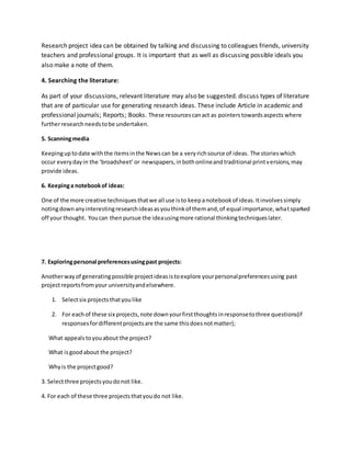Research project idea can be obtained by talking and discussing to colleagues friends, university
teachers and professional groups. It is important that as well as discussing possible ideals you
also make a note of them.
4. Searching the literature:
As part of your discussions, relevant literature may also be suggested. discuss types of literature
that are of particular use for generating research ideas. These include Article in academic and
professional journals; Reports; Books. These resourcescanact as pointerstowardsaspects where
furtherresearchneedstobe undertaken.
5. Scanningmedia
Keepinguptodate withthe itemsinthe Newscan be a veryrichsource of ideas. The storieswhich
occur everydayin the ‘broadsheet’or newspapers,inbothonlineandtraditional printversions,may
provide ideas.
6. Keepinga notebookof ideas:
One of the more creative techniquesthatwe all use isto keepanotebookof ideas.Itinvolvessimply
notingdownanyinterestingresearchideasasyouthinkof themand,of equal importance,whatsparked
off your thought. Youcan thenpursue the ideausingmore rational thinkingtechniqueslater.
7. Exploringpersonal preferencesusingpast projects:
Anotherwayof generatingpossible projectideasistoexplore yourpersonalpreferencesusing past
projectreportsfromyour universityandelsewhere.
1. Selectsix projectsthatyoulike
2. For eachof these six projects,note downyourfirstthoughtsinresponsetothree questions(if
responsesfordifferentprojectsare the same thisdoesnotmatter);
What appealstoyouabout the project?
What isgoodabout the project?
Whyis the projectgood?
3. Selectthree projectsyoudonot like.
4. For each of these three projectsthatyoudo not like.
 