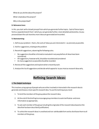 What do youdislike aboutthe project?
What is badabout the project?
Why isthe projectbad?
8. Relevance trees
In this youstart witha broadconceptfrom whichyougenerate furthertopics. Eachof these topics
formsa separate branch fromwhichyou can generate further,more detailedsubbranches.Asyou
proceeddownthe sub-branchesmore ideasare generatedandrecorded.
9. Brainstorming:
1. Define yourproblem –thatis,the sortsof ideasyouare interestedin –as preciselyaspossible.
2. Askfor suggestions,relatingtothe problem
3. Recordall suggestions,observingthe followingrules:
• No suggestionshouldbe criticizedorevaluatedinanywaybefore all ideashave been
considered;
• All suggestions,howeverwild,shouldbe recordedandconsidered
• As manysuggestionsaspossibleshouldbe recorded.
4. Reviewall the suggestionsandexplorewhatismeantbyeach.
5. Analyze the listof suggestionsanddecide whichappeal to toyou mostas researchideaswhy.
Refining Search Ideas:
1. The Delphi technique
Thisinvolvesusingagroupof people whoare eitherinvolvedorinterestedinthe researchideato
generate andchoose a more specificresearchidea.Touse thistechniqueyouneed:
1. To brief the membersof the groupaboutthe researchidea;
2. At the endof the briefingtoencourage groupmemberstoseekclarification andmore
informationasappropriate;
3. To ask each memberof the groupincludingthe originatorof the researchideasbasedonthe
ideathat hasbeendescribed(justification).
4. To collectthe researchideasinuneditedandnon-attributableformandto distribute themtoall
membersof the group;
 