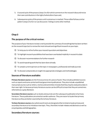 5. A secondcycle of the process(steps2 to 4)inwhichcommenton the researchideasandrevise
theirowncontributionsinthe lightof whatothershave said;
6. Subsequencecyclesof the processuntil aconsensusisreached.These eitherfollowasimilar
pattern(steps2 to 4) in or use discussion.Votingorsome othermethod.
Chap:3
The purpose of the critical review:
The purpose of your literature reviewisnottoprovide the summaryof everythingthathasbeenwritten
on the researchtopicbut to reviewthe mostrelevantandsignificantresearchonyourtopic.
 To helpyouto refine furtheryourresearchquestionsandobjectives
 To highlightresearchpossibilitiesthathave beenoverlookedimplicitlyinresearchtodate
 To discoverrecommendationsforfurtherresearch
 To avoidrepeatingworkthathas beendone already
 To sample currentopinionsonthe topic innewspapers,professional andtrade journals
 To discoverandprovide aninsightintoappropriate strategiesandmethodologies
Sources of literatureavailable:
Primary literature sources are the firstoccurrence of a piece of work.Theyinclude published sources
such as reportsandsome central and local governmentpublications.Theyalsoinclude unpublished
manuscriptsourcessuchas letters,memosandcommittee minutesthattheymaybe analyzedasdata in
theirownright.Its because primaryliteraturesourcescanbe difficulttotrace that theyare sometimes
referredtoas a grey literature.
Secondary literature sources such as booksand journalsare the subsequentpublicationof primary
literature.These publicationsare aimedatawideraudience.They are easiertolocate thanprimary
literature astheyare bettercoveredbythe tertiaryliterature.
Tertiary literature sources alsocalledsearchtoolsare designedeithertohelptolocate primaryand
secondaryliterature ortointroduce new topic.They,therefore include indexesandabstractsas well as
encyclopediasandbibliographies.
Secondary literature sources:
 