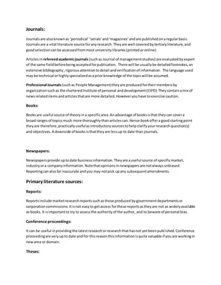 Journals:
Journalsare alsoknownas ‘periodical’‘serials’and‘magazines’andare publishedonaregularbasis.
Journalsare a vital literature source foranyresearch.Theyare well coveredbytertiaryliterature,and
goodselectioncanbe accessedfrommostuniversitylibraries(printedoronline)
Articlesin refereedacademicjournals (suchas Journal of managementstudies) are evaluatedbyexpert
of the same fieldbeforebeingacceptedforpublication. There will be usuallybe detailedfootnotes,an
extensive bibliography,rigorousattentiontodetail andverificationof information. The language used
may be technical orhighlyspecializedasapriorknowledge of the topicwill be assumed.
Professional Journals(suchas People Management)theyare producedfortheirmembersby
organizationsuchas the charteredInstitute of personal anddevelopment(CIPD).Theycontainamix of
newsrelateditemsandarticlesthatare more detailed.Howeveryouhave toexercise caution.
Books:
Booksare useful source of theoryina specificarea.Anadvantage of booksisthat theycan covera
broad rangesof topics much more thoroughlythanarticlescan.Hence bookoffera goodstartingpoint
theyare therefore,practicallyusefulasintroductorysourcestohelpclarifyyourresearchquestion(s)
and objectives.A downside of booksisthattheyare lessup to date than journals.
Newspapers:
Newspapersprovide uptodate businessinformation.Theyare auseful source of specificmarket,
industryora companyinformation.Notethatopinionsinnewspapersare notalwaysunbiased.
Reportingcanalso be inaccurate andyou may notpick upany subsequentamendments.
Primary literature sources:
Reports:
Reportsinclude marketresearchreportssuchasthose produced bygovernmentdepartmentsor
corporationcommissions. Itisnot easyto getaccess forthese reportsastheyare not as widelyavailable
as books.It isimportantto try to assessthe authorityof the author, and to beware of personal bias.
Conference proceedings:
It can be useful inprovidingthe latestresearchorresearchthat hasnot yetbeenpublished.Conference
proceedingare veryupto date and for thisreasonthisinformationisquite valuable if youare workingin
newarea or domain.
Theses:
 