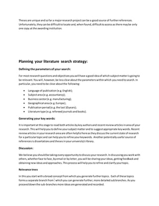 Thesesare unique andsofar a majorresearchprojectcan be a goodsource of furtherreferences.
Unfortunately,theycanbe difficulttolocate and,whenfound,difficulttoaccessas there maybe only
one copy at the awardinginstitution.
Planning your literature search strategy:
Defining the parameters of your search:
For mostresearchquestionsandobjectivesyouwillhave agoodideaof whichsubjectmatterisgoingto
be relevant.Youwill,however,be lessclearaboutthe parameterswithinwhich youneedtosearch.In
particular,youneedtobe clear aboutthe following:
 Language of publication(e.g.English);
 Subjectarea(e.g.accountancy);
 Businesssector(e.g.manufacturing);
 Geographical area(e.g.Europe);
 Publicationperiod(e.g.the last 10years);
 Literature type (e.g.refereedjournalsandbooks).
Generating your key words:
It isimportantat thisstage to read botharticlesbykeyauthorsand recentreview articlesinareaof your
research.Thiswill helpyoutodefine yoursubject matterandto suggestappropriate keywords.Recent
reviewarticlesinyourresearchareaare oftenhelpful hereastheydiscussthe currentstate of research
for a particulartopicand can helpyouto refine yourkeywords. Anotherpotentiallyuseful source of
referencesisdissertationsand thesesinyouruniversity'slibrary.
Discussion:
We believe youshouldbe takingeveryopportunitytodiscussyourresearch.Indiscussingyouworkwith
others,whetherface toface,byemail or byletter, youwill be sharingyourideas,gettingfeedbackand
obtainingnewideasandapproaches.Thisprocesswill helpyoutorefine andclarifyyourtopic.
Relevance trees
In thisyoustart witha broad conceptfromwhichyou generate furthertopics. Eachof these topics
formsa separate branch fromwhichyou can generate further,more detailedsubbranches.Asyou
proceeddownthe sub-branchesmore ideasare generatedandrecorded.
 