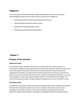 Plagiarism:
It ispresentingthe workandideasof otherpeople andpassingthemoff asyourown,without
acknowledgingthe original source of ideasused.Fourcommonformof plagiarism.
• Stealingmaterial fromanothersource andpassingitoff asyours
• Submittingmaterial writtenbyanother asyours
• Copyingmaterial withoutquotationmarks
• Paraphrasingmaterial withoutdocumentation
Chapter 5
Purpose of the research:
Exploratory study:
An exploratorystudyisundertakenwhennotmuchisknownaboutthe situationatband, or no
informationis available onhowsimilarproblemsorresearch issueshave beensolvedinthe past.Insuch
cases,extensive preliminaryworkneedstobe done tounderstandwhatisoccurring,assessthe
magnitude of the problem,and orgainfamiliaritywiththe phenomenainthe situation.Basedonthis
preliminarywork,we mayeitherdecide thatfurtherresearchisnotneeded (if the problemisnotasbig
as we thought) or setup a more rigorousdesignforfurthermore comprehensiveInvestigation. The
resultof the exploratorystudiesisnotgeneralizable tothe population.Asarule it isflexible innature.
Descriptive study:
The objective of adescriptive studyistodescribe,Descriptive studiesare oftendesignedtocollectdata
that describe the characteristicsof persons,events,orsituations.Descriptive researchiseither
quantitative orqualitative innature.Itmayinvolve the collectionof quantitative datasuchas
satisfactionratings,productionfigures,salesfigures,ordemographicdata,butitmay alsoentail the
 