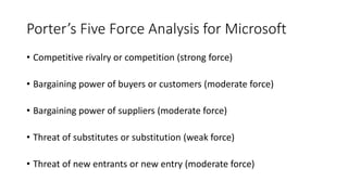 Porter’s Five Force Analysis for Microsoft
• Competitive rivalry or competition (strong force)
• Bargaining power of buyers or customers (moderate force)
• Bargaining power of suppliers (moderate force)
• Threat of substitutes or substitution (weak force)
• Threat of new entrants or new entry (moderate force)
 