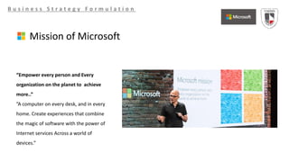 B u s i n e s s S t r a t e g y F o r m u l a t i o n
Mission of Microsoft
“Empower every person and Every
organization on the planet to achieve
more..”
”A computer on every desk, and in every
home. Create experiences that combine
the magic of software with the power of
Internet services Across a world of
devices.”
 