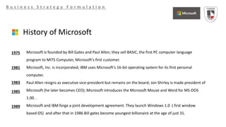 B u s i n e s s S t r a t e g y F o r m u l a t i o n
History of Microsoft
Microsoft is founded by Bill Gates and Paul Allen; they sell BASIC, the first PC computer language
program to MITS Computer, Microsoft's first customer.
Microsoft, Inc. is incorporated; IBM uses Microsoft's 16-bit operating system for its first personal
computer.
Paul Allen resigns as executive vice-president but remains on the board; Jon Shirley is made president of
Microsoft (he later becomes CEO); Microsoft introduces the Microsoft Mouse and Word for MS-DOS
1.00. .
Microsoft and IBM forge a joint development agreement. They launch Windows 1.0 ( first window
based OS) and after that in 1986 Bill gates become youngest billionaire at the age of just 31.
1975
1981
1983
1985
1989
 