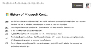 B u s i n e s s S t r a t e g y F o r m u l a t i o n
History of Microsoft Cont..
Jon Shirley retires as president and CEO; Michael R. Hallman is promoted in Shirley's place; the company
becomes the first PC software firm to surpass $1 billion of sales in a single year.
The company introduces Windows 3.1. Windows now has over 25 million licensed users.
In this year Microsoft released Windows NT.
In, 1995 Microsoft launch windows 95 and sell 1 million copies in 4 days.
The Justice Department alleges that Microsoft violated a 1994 consent decree concerning licensing the
Windows operating system to computer manufacturers
The U.S. Department of Justice files two antitrust cases against Microsoft, alleging the company had
violated the Sherman Act.
1990
1992
1994
1995
1997
1998
 