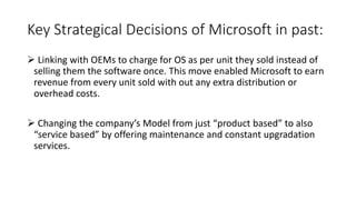 Key Strategical Decisions of Microsoft in past:
 Linking with OEMs to charge for OS as per unit they sold instead of
selling them the software once. This move enabled Microsoft to earn
revenue from every unit sold with out any extra distribution or
overhead costs.
 Changing the company’s Model from just “product based” to also
“service based” by offering maintenance and constant upgradation
services.
 