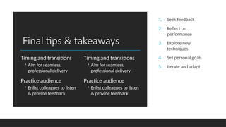 Final tips & takeaways
Timing and transitions
◦ Aim for seamless,
professional delivery
Practice audience
◦ Enlist colleagues to listen
& provide feedback
Timing and transitions
◦ Aim for seamless,
professional delivery
Practice audience
◦ Enlist colleagues to listen
& provide feedback
1. Seek feedback
2. Reflect on
performance
3. Explore new
techniques
4. Set personal goals
5. Iterate and adapt
 
