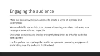 Engaging the audience
Make eye contact with your audience to create a sense of intimacy and
involvement
Weave relatable stories into your presentation using narratives that make your
message memorable and impactful
Encourage questions and provide thoughtful responses to enhance audience
participation
Use live polls or surveys to gather audience opinions, promoting engagement
and making sure the audience feel involved
 