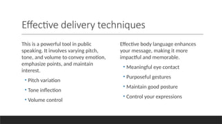 Effective delivery techniques
This is a powerful tool in public
speaking. It involves varying pitch,
tone, and volume to convey emotion,
emphasize points, and maintain
interest.
• Pitch variation
• Tone inflection
• Volume control
Effective body language enhances
your message, making it more
impactful and memorable.
• Meaningful eye contact
• Purposeful gestures
• Maintain good posture
• Control your expressions
 