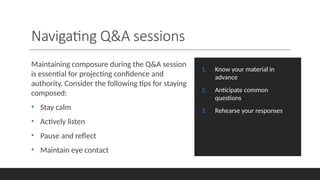 Navigating Q&A sessions
Maintaining composure during the Q&A session
is essential for projecting confidence and
authority. Consider the following tips for staying
composed:
• Stay calm
• Actively listen
• Pause and reflect
• Maintain eye contact
1. Know your material in
advance
2. Anticipate common
questions
3. Rehearse your responses
 