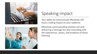 Speaking impact
Your ability to communicate effectively will
leave a lasting impact on your audience
Effectively communicating involves not only
delivering a message but also resonating with
the experiences, values, and emotions of those
listening
 
