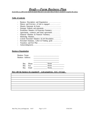 Draft----Farm Business Plan
Buss Plan_Farm_mst18pages.doc 06/07 Page # 1 of 19 10/06/2019
(Look this as a fill in the blank document that gives you some idea of what is needed to complete the plan.)
Table of contents
- Business Description and Organization ………………..
- History and Overview of who is engaged………………
- Mission Statement & Goals……………………………...
- Strategic Outlook and statements………………………...
- Production Situation & Projection Summary.…………..
- Agreements, contracts and rental agreements………….
- Financial Situation & Financial Summary………………
- Marketing Situation……………………………………...
- Current Personnel Situation & Job Description………….
- Personnel Summary, Labor & Training goals …………….
- Transition and Exit Plan …………………………………
- Acknowledgments………………………………………..
Business Organization
Business Name: ____________________________
Business Address: ____________________________
____________________________
____________________________
Bus. Phone _______________ Home _____________
Bus. Fax _______________ Home _____________
Bus. Email _______________ Home_____________
How will the business be organized? (sole proprietor, LLC, S-Corp)
 