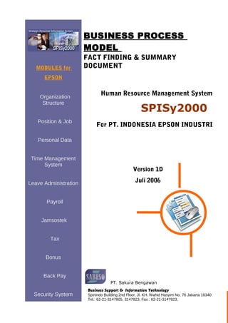 MODULES for 
EPSON 
Organization 
Structure 
Position & Job 
Personal Data 
Time Management 
System 
Leave Administration 
Payroll 
Jamsostek 
Tax 
Bonus 
Back Pay 
Security System 
BUSINESS PROCESS 
MODEL 
FACT FINDING & SUMMARY 
DOCUMENT 
Human Resource Management System 
SPISy2000 
For PT. INDONESIA EPSON INDUSTRI 
Version 1D 
Juli 2006 
PT. Sakura Bengawan 
Business Support & Information Technology 
Spinindo Building 2nd Floor, Jl. KH. Wahid Hasyim No. 76 Jakarta 10340 
Tel.: 62-21-3147805, 3147823, Fax : 62-21-3147823, 
 