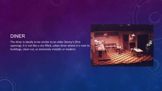 DINER
The diner is ideally to be similar to an older Denny’s (first
opening). It is not like a city filled, urban diner where it is next to
buildings, clean cut, or extremely metallic or modern.

 