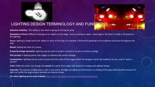 LIGHTING DESIGN TERMINOLOGY AND FUNCTIONS
Selective Visibility: The ability to see what is going on during the play.
Revelation of form: Different viewings of an object on the stage. Such as seeing an object seemingly in 3D when it really is 2D based on
the lighting.
Focus: Lighting a single particular object or actor of the play. An example is Richard III speaking to the audience variously throughout the
play.

Mood: Setting the tone of a scene.
Projection/stage elements: Lighting may be used to project scenery or to act as scenery onstage.
Plot (script): A lighting event may trigger or advance the action onstage.
Composition: Lighting may be used to show only the areas of the stage which the designer wants the audience to see, and to "paint a
picture"
Color: Different colors can change the mood of a scene from anger and violent to a happy and upbeat tempo.
Intensity: The amount of light plays a role in any scene. No light can signal an intermission or ending of the play while plentiful amount of
light can justify the beginning or possibly an intense climax.
For other lighting terms more indepth: http://alss1.wordpress.com/theatrical-lighting-glossary/

 