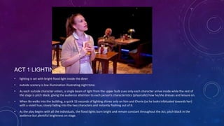 ACT 1 LIGHTING
•

lighting is set with bright flood light inside the diner

•

outside scenery is low illumination illustrating night time.

•

As each outside character enters, a single beam of light from the upper bulb cues only each character arrive inside while the rest of
the stage is pitch black; giving the audience attention to each person’s characteristics (physically) how he/she dresses and leisure on.

•

When Bo walks into the building, a quick 15 seconds of lighting shines only on him and Cherie (as he looks infatuated towards her)
with a violet hue; slowly fading into the two characters and instantly flashing out of it.

•

As the play begins with all the individuals, the flood lights burn bright and remain constant throughout the Act; pitch black in the
audience but plentiful brightness on stage.

 