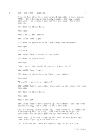 1 EXT. BUS STOP - EVENING 1
A quiet bus stop on a narrow road opposite a dark woods.
KATE - late teens, messy hair, natural makeup, casual
clothing - is leaning against the bus stop. Her phone
buzzes.
POV down on phone face.
Message:
"Meet me at the bench"
NEW ANGLE Kate sighs.
POV down on phone face as Kate types her repsonse.
Message:
"I can’t"
NEW ANGLE Kate’s phone buzzes again.
POV down on phone face.
Message:
"Meet me at the bench if you still want this"
NEW ANGLE Kate frowns.
POV down on phone face as Kate types agains.
Message:
"I can’t I am with my sister"
NEW ANGLE Kate’s breathing increases as she reads the next
message.
POV down on phone face.
Message:
"Your choice"
NEW ANGLE Kate’s face screws up and reddens, and her eyes
become watery, she starts to huff and puff.
Lilly - young, girly clothing, loose bunches, a comforter
- shuffling next to Kate, runs her hands through the
comforter and quietly glances up innocently at Kate.
Kate angrily starts stomping her foot on the floor and
then starts pacing back and forth.
Lilly raises her hand and gently taps on Kate’s arm.
(CONTINUED)
 