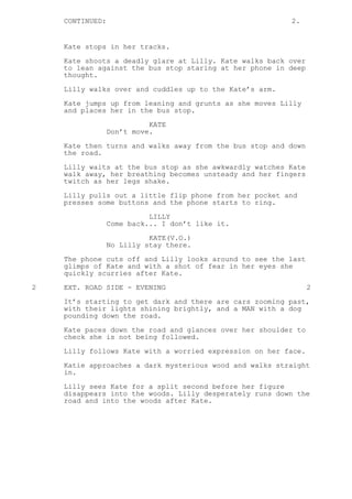 CONTINUED: 2.
Kate stops in her tracks.
Kate shoots a deadly glare at Lilly. Kate walks back over
to lean against the bus stop staring at her phone in deep
thought.
Lilly walks over and cuddles up to the Kate’s arm.
Kate jumps up from leaning and grunts as she moves Lilly
and places her in the bus stop.
KATE
Don’t move.
Kate then turns and walks away from the bus stop and down
the road.
Lilly waits at the bus stop as she awkwardly watches Kate
walk away, her breathing becomes unsteady and her fingers
twitch as her legs shake.
Lilly pulls out a little flip phone from her pocket and
presses some buttons and the phone starts to ring.
LILLY
Come back... I don’t like it.
KATE(V.O.)
No Lilly stay there.
The phone cuts off and Lilly looks around to see the last
glimps of Kate and with a shot of fear in her eyes she
quickly scurries after Kate.
2 EXT. ROAD SIDE - EVENING 2
It’s starting to get dark and there are cars zooming past,
with their lights shining brightly, and a MAN with a dog
pounding down the road.
Kate paces down the road and glances over her shoulder to
check she is not being followed.
Lilly follows Kate with a worried expression on her face.
Katie approaches a dark mysterious wood and walks straight
in.
Lilly sees Kate for a split second before her figure
disappears into the woods. Lilly desperately runs down the
road and into the woods after Kate.
 