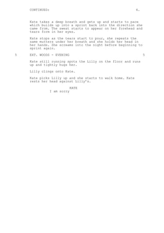 CONTINUED: 4.
Kate takes a deep breath and gets up and starts to pace
which builds up into a sprint back into the direction she
came from. The sweat starts to appear on her forehead and
tears form in her eyes.
Kate stops as the tears start to pour, she repeats the
same mutters under her breath and she holds her head in
her hands. She screams into the night before beginning to
sprint again.
5 EXT. WOODS - EVENING 5
Kate still running spots the Lilly on the floor and runs
up and tightly hugs her.
Lilly clings onto Kate.
Kate picks Lilly up and she starts to walk home. Kate
rests her head against Lilly’s.
KATE
I am sorry
 