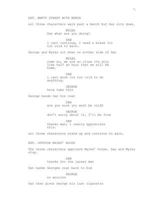 7.
EXT. EMPTY STREET WITH BENCH
all three characters walk past a bench but Dan sits down.
MYLES
Dan what are you doing?
DAN
I cant continue, I need a break its
too cold to walk.
George and Myles sit down on either side of Dan
MYLES
come on, we are so close its only
like half an hour then we will be
home.
DAN
i cant move its too cold to do
anything.
GEORGE
here take this
George hands Dan his coat
DAN
are you sure you wont be cold?
GEORGE
don’t worry about it, I’ll be fine
DAN
thanks man, i really appreciate
this.
all three characters stand up and continue to walk.
EXT. OUTSIDE MYLES’ HOUSE
The three characters approach Myles’ house. Dan and Myles
stop.
DAN
thanks for the jacket man
Dan hands Georges coat back to him
GEORGE
no worries
Dan then gives George his last cigarette
 