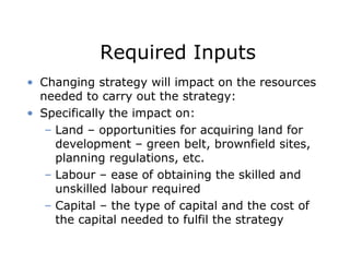 Required Inputs
• Changing strategy will impact on the resources
needed to carry out the strategy:
• Specifically the impact on:
– Land – opportunities for acquiring land for
development – green belt, brownfield sites,
planning regulations, etc.
– Labour – ease of obtaining the skilled and
unskilled labour required
– Capital – the type of capital and the cost of
the capital needed to fulfil the strategy
 