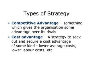 Types of Strategy
• Competitive Advantage – something
which gives the organisation some
advantage over its rivals
• Cost advantage – A strategy to seek
out and secure a cost advantage
of some kind - lower average costs,
lower labour costs, etc.
 