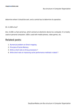 Bus structure in Computer Organization
EasyExamNotes.com Bus structure in Computer Organization
determine where it should be sent, and a control bus to determine its operation.
Q1. Is USB a bus?
Ans. A USB is a fast serial bus, which connect an electronic device to a computer. It is mostly
used on personal computers. USB is used with mobile phones, video games, etc.
Related posts:
Numerical problem on Direct mapping
1.
Principle of Cache Memory
2.
Write a short note on Array processors ?
3.
Write short note on improving cache performance methods in detail ?
4.
 