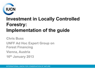 Investment in Locally Controlled
Forestry:
Implementation of the guide
Chris Buss
UNFF Ad Hoc Expert Group on
Forest Financing
Vienna, Austria
16th January 2013

INTERNATIONAL UNION FOR CONSERVATION OF NATURE
 