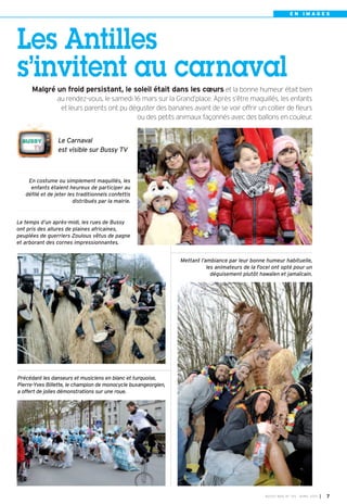 EN IMAGES




Les Antilles
s’invitent au carnaval
     Malgré un froid persistant, le soleil était dans les cœurs et la bonne humeur était bien
                au rendez-vous, le samedi 16 mars sur la Grand’place. Après s’être maquillés, les enfants
                 et leurs parents ont pu déguster des bananes avant de se voir offrir un collier de fleurs
                                           ou des petits animaux façonnés avec des ballons en couleur.


                 Le Carnaval
                 est visible sur Bussy TV



    En costume ou simplement maquillés, les
     enfants étaient heureux de participer au
   défilé et de jeter les traditionnels confettis
                        distribués par la mairie.


Le temps d’un après-midi, les rues de Bussy
ont pris des allures de plaines africaines,
peuplées de guerriers Zoulous vêtus de pagne
et arborant des cornes impressionnantes.


                                                                Mettant l’ambiance par leur bonne humeur habituelle,
                                                                           les animateurs de la Focel ont opté pour un
                                                                             déguisement plutôt hawaïen et jamaïcain.




Précédant les danseurs et musiciens en blanc et turquoise,
Pierre-Yves Billette, le champion de monocycle buxangeorgien,
a offert de jolies démonstrations sur une roue.




                                                                                                  BU SSY MAG N° 1 53 - AVRIL 201 3   I 7
 