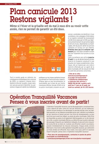 L'Opération Tranquillité Vacances, que les Buxangeorgiens connaissent bien,
a pour objectif de lutter contre les vols par effraction, qui ont malheureu-
sement souvent tendance à se développer en période estivale. Ainsi, les habi-
tants peuvent, en cas d'absence prolongée de leur part, solliciter la surveillance
de leur domicile en faisant parvenir une fiche de renseignements, au plus
tard trois jours avant leur départ, au poste de police municipale. Cette fiche
est disponible au poste et est également téléchargeable sur le site internet
de la ville. La police municipale effectue, au même titre que la police nationale,
des passages fréquents aux habitations indiquées. Ils peuvent ainsi s’assurer
de la sécurité de vos biens et, si jamais une effraction venait à se produire,
prendre immédiatement les mesures nécessaires. Chaque année, environ
850 foyers s’inscrivent à cette opération tranquillité vacances, qui a démontré
au fil des années son efficacité. Vous voulez, vous aussi, partir en vacances
l’esprit tranquille: pensez donc à l’opération tranquillité vacances!
Pour plus de renseignements, contactez le poste de police
municipale au 0164662222
• www.bussysaintgeorges.fr/les-services/police-municipale/
Opération Tranquillité Vacances
Pensez à vous inscrire avant de partir!
I BUSSY MAG N° 155 - JUIN 201310
publiques sur les risques sanitaires lorsque
surviennent en France de fortes chaleurs.
À Bussy, dans un souci de prévention, la
municipalité, par le biais de son Centre
Communal d’Action Sociale (CCAS) et de
sa police municipale, propose aux per-
A C T U A L I T É
Tout le monde garde en mémoire les
conséquences dramatiques de la canicule
de 2003. La vigilance s’impose donc!
Destiné à informer le public, le plan natio-
nal canicule permet d’identifier les per-
sonnes à risques et à alerter les institutions
sonnes vulnérables de bénéficier d’une
surveillance. Une campagne d’information
et un registre nominatif de recensement
ont été mis en place par le CCAS, qui réper-
torie préventivement les personnes âgées
de 65 ans et plus, dépendantes ou handi-
capées, afin de pouvoir alerter les services
sanitaires et sociaux en cas d'alerte.
N’hésitez donc pas à le contacter rapi-
dement pour vous faire connaître ou faire
part de l’isolement d’un proche ou d’un
voisin.
Cette surveillance sera active jusqu’au
31 août. En cas de déclenchement du plan
d’alerte et d’urgence consécutif à une
situation de risques exceptionnels clima-
tiques, elle se traduira par une visite à
domicile effectuée par un agent de la
police municipale, afin de s’assurer de l’état
de santé des personnes concernées.
Site de la ville:
www.bussysaintgeorges.fr
à la page services/santé
• Plateforme téléphonique
« Canicule info service »
0800 06 66 66, numéro vert,
actif du 1er
juin au 31 août, du
lundi au samedi, de 8 à 20 heures
Plan canicule 2013
Restons vigilants !
Même si l’hiver et la grisaille ont du mal à nous dire au revoir cette
année, rien ne permet de garantir un été doux.
 