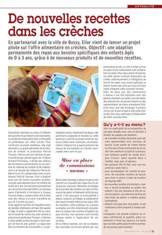 BUSSY MAG N° 155 - JUIN 2013 I 13
A C T U A L I T É
ticipation active, notamment de Bussy, ville
partenaire, exigeante et investie sur cette
question, a permis au projet pilote de voir
le jour. Dans notre commune, ces amélio-
rations intègreront progressivement les
menus de nos bambins en crèches muni-
cipales entre avril et juin.
Bussy Saint-Georges a depuis toujours mis
l’accent sur la qualité des repas fournis en
structures d’accueil. Moments privilégiés
de la journée des enfants, ils sont à la fois
source de plaisir et éléments actifs de leur
santé. C’est pourquoi la municipalité a
depuis toujours privilégié la préparation
des repas le matin même et sur place. Afin
de maintenir cette pratique, les cuisines
existantes ont été entièrement rénovées
dans le respect des normes d’hygiène les
plus strictes, nos cuisiniers sont formés
chaque année à l’application de ces
normes.
De la même manière, lors de la création
des nouvelles structures gérées par nos
Souhaitant répondre au mieux à l’attente
des parents et aux besoins des tout-petits,
la société de restauration Elior a retravaillé
en profondeur son offre crèche. Pour
construire ce projet ambitieux, elle s’est
adressée à un grand spécialiste de la nutri-
tion de l’enfant: le professeur Patrick
Tounian. Chef du service nutrition et gas-
troentérologie pédiatriques de l’hôpital
Armand-Trousseau, il dirige par ailleurs
des formations universitaires sur la nutri-
tion et l’obésité de l’enfant et de l’adoles-
cent à la faculté de médecine Pierre-et-
Marie-Curie. En collaboration avec le pro-
fesseur Patrick Tounian, Elior a élaboré
avec soin de toutes nouvelles recettes,
conçues spécialement pour les enfants de
moins de 3 ans. Ces dernières permettront
aux structures d’accueil d’offrir un nouveau
panel d’aliments à introduire à chaque
tranche d’âge, y compris entre 4 et 6 mois
avec des menus à la carte (1 protéine du
jour et 2 purées du jour).
Si les apports nutritifs et l’équilibre entre
les familles d’éléments ont bien été ajustés
à l’âge, le goût a également été au cœur
de ce travail de recherche, tout comme le
préconise le professeur Tounian: « Donnez
à votre enfant le sens du goût. Il doit man-
ger de tout et avec plaisir! Le repas doit
être un moment de convivialité ». La par-
partenaires privés, la ville a exigé la mise
en place d’une restauration avec prépara-
tion sur place. Pour deux autres structures,
où cette option s’avérait impossible car
créées antérieurement à l’obligation de
fournir les repas, nous avons opté pour la
liaison froide avec Elior, qui nous livre des
repas intégrant cette nouvelle formule.
Dans les deux cas, des commissions
« menus » ont été instituées avec des
parents d’enfants accueillis, une infirmière,
des éducatrices de jeunes enfants et des
représentants de notre prestataire Elior.
C’est ainsi, que des échanges fructueux
ont pu voir le jour et que la Ville a été choi-
sie par Elior pour participer à l’élaboration
de cette nouvelle offre.
Qu’y a-t-il au menu?
Voici un avant-goût de la composition de
ces plats étudiés avec soin et destinés à
éveiller les papilles des bambins:
• de nouvelles recettes de purées sans lait,
mais agrémentées d’un morceau de
beurre, d’une pointe de crème fraiche
ou d’un peu d’huile juste avant de servir,
afin d’en améliorer le goût et la texture;
• une meilleure qualité de viande (d’ori-
gine France): bœuf (qualité Race à
Viande), veau, porc et agneau;
• des poissons 100 % filet, avec une ma-
jorité de « plein filet »;
• pour accompagner les viandes et pois-
sons: de nouvelles recettes de sauces
sans fond ni alcool, à base de bouillon
de légumes BIO;
• de nouvelles recettes d’entremets « mai-
son » seront proposées au goûter des
enfants 1 fois par semaine et afin de va-
rier les plaisirs, une sélection de biscuits
sans huile de palme, ni matière grasse
hydrogénée.
• aliment principal des tout-petits, le lait
continuera à être proposé à chaque goû-
ter.
Conjuguant une grande exigence au ni-
veau nutritionnel et gustatif, grâce no-
tamment à l’éveil aux saveurs, nul doute
que ces bons petits plats feront le bonheur
de nos jeunes gastronomes!
De nouvelles recettes
dans les crèches
En partenariat avec la ville de Bussy, Elior vient de lancer un projet
pilote sur l’offre alimentaire en crèches. Objectif: une adaption
permanente des repas aux besoins spécifiques des enfants âgés
de 0 à 3 ans, grâce à de nouveaux produits et de nouvelles recettes.
Mise en place
de commissions
« menus »
 
