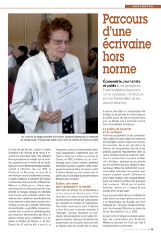 BUSSY MAG N° 155 - JUIN 2013 I 19
Roumanie a connu un foisonnement artis-
tique exceptionnel, notamment avec Ion
Popescu-Gopo, qui a obtenu au Festival de
Cannes, en 1957, la Palme d'or du court-
métrage pour Courte Histoire, première
animation roumaine à obtenir cette presti-
gieuse récompense. Dans cet univers créatif,
Ecaterina Mateescou s’est lancée dans la
poésie, et ce fut le début d’une belle histoire
d’amour avec l’écriture.
Écrire: une arme
pour reconquérir la liberté
Mais dans les années 70, la Roumanie a
connu ses pires heures sous l’ère
Ceaucescu, en raison surtout de la famine
et de la pression exercée par la Securitate,
qui muselait les médias et l’opposition.
Pour éviter la censure du parti, Ecaterina
a alors écrit pour la presse roumaine à
l’étranger (Canada, Moldavie et Alle-
magne) afin de dénoncer la corruption éri-
gée en système, l’absence de liberté et la
paupérisation de la société. Après la chute
du régime, dans les années 90, le retour
à une vie plus « libre » a marqué pour elle
le début d’une période d’écriture intense.
En 2000, quand elle est arrivée en France
avec sa famille, elle a continué à écrire
tout naturellement en français.
Le plaisir de raconter
et de partager
Attentive au quotidien de ses contempo-
rains, cette écrivaine a signé de nombreux
écrits engagés ou plus légers: des romans,
des nouvelles, des essais, des pièces de
théâtre, des épigrammes illustrés et des
poésies, publiées régulièrement dans la
revue familiale Mioritza Noastrea, desti-
née à la communauté roumaine de New-
York. D’ailleurs, plusieurs de ses œuvres
ont été primées lors des concours inter-
nationaux littéraires, notamment ses re-
marquables interviews imaginaires avec
le grand sculpteur roumain C. Brancusi ou
avec Pablo Picasso. Mais on peut déceler
dans ses productions littéraires quelques
traits communs: l’attrait pour les petites
histoires, l’amour de la langue et une
grande envie de partager.
Ceux qui souhaitent découvrir le talent de
cette plume buxangeorgienne trouveront
à la médiathèque de l’Europe, son livre
composé de 11 nouvelles rédigées en fran-
çais et en roumain: l'Homme au milieu de
la vie, Paris: Editions S.d.E., 2003.
Les personnes d’origine roumaine souhai-
tant lier connaissance avec Ecaterina
Mateescou peuvent lui écrire par mail à
metaphora@netcourrier.com.
Du haut de ses 86 ans, l’auteur d’origine
roumaine a de l’énergie et de l’envie à re-
vendre! Ecrivaine dans l’âme, cette pétillante
Buxangeorgienne ne se lasse pas de parler
de sa passion pour les lettres et de ses dé-
buts, qui ne la prédestinaient pas nécessai-
rement à l’écriture. Née en 1926, à
Constanza, en Roumanie, au bord de la
mer Noire, et issue d’une famille d’ouvriers,
la jeune Ecaterina a entrepris des études
commerciales dans un lycée professionnel.
Même si ce n’était pas un choix de cœur,
cette branche lui a néanmoins permis d’ap-
prendre le français, l’anglais et l’allemand
et de s’ouvrir ainsi à d’autres cultures. Tra-
vailleuse,ellearapidementgravileséchelons
et est devenue d’abord fonctionnaire éco-
nomiste au sein de la grande commission
de planification, avant d’être promue éco-
nomiste dans le comité de cinématographie,
puis directrice administrative des films et
dessins animés, après l’obtention d’un di-
plôme à l’Institut de théâtre et de film.
Durant les 10 ans où elle a exercé, la
Parcours
d’une
écrivaine
hors
norme
Économiste, journaliste
et poète buxangeorgienne,
Ecaterina Mateescou revient
sur sa vie passée, tumultueuse
et riche. Présentation de ses
œuvres majeures.
Au cours de sa longue carrière d’écrivaine, Ecaterina Mateescou a remporté
de nombreuses récompenses, dont ce prix Arts et Lettres de France en 2011.
R E N C O N T R E
 