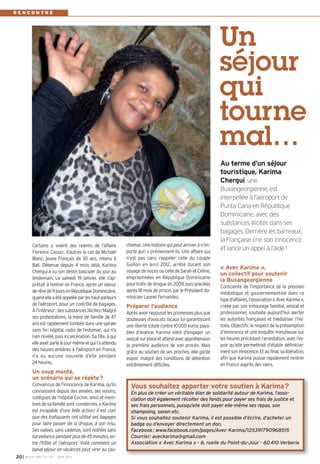 I BUSSY MAG N° 155 - JUIN 201320
chemar. Une histoire qui peut arriver à n’im-
porte qui! » préviennent-ils. Une affaire qui
n’est pas sans rappeler celle du couple
Guillon en avril 2012, arrêté durant son
voyage de noces ou celle de Sarah et Céline,
emprisonnées en République Dominicaine
pourtraficdedrogueen2009,puisgraciées
après18 moisdeprison, parlePrésidentdo-
minicain Leonel Fernandez.
Préparer l’audience
Aprèsavoirrepoussélespromessesplusque
douteuses d’avocats locaux lui garantissant
une liberté totale contre 10000 euros paya-
bles d’avance. Karima vient d’engager un
avocatsurplaceetattendavecappréhension
la première audience de son procès. Mais
grâce au soutien de ses proches, elle garde
espoir, malgré des conditions de détention
extrêmement difficiles.
« Avec Karima »,
un collectif pour soutenir
la Buxangeorgienne
Consciente de l’importance de la pression
médiatique et gouvernementale dans ce
typed’affaires,l’association«AvecKarima»,
créée par son entourage familial, amical et
professionnel, souhaite aujourd’hui alerter
les autorités françaises et médiatiser l’his-
toire.Objectifs:lerespectdelaprésomption
d’innocence et une enquête minutieuse sur
les heures précédant l’arrestation, avec l’es-
poir qu’elle permettrait d’établir définitive-
mentsoninnocence.Etaufinal,salibération,
afin que Karima puisse rapidement rentrer
en France auprès des siens.
Certains y voient des relents de l’affaire
Florence Cassez, d’autres le cas de Michaël
Blanc, jeune Français de 30 ans, retenu à
Bali. Détenue depuis 4 mois déjà, Karima
Chergui a vu son destin basculer du jour au
lendemain. Le samedi 19 janvier, elle s’ap-
prêtait à rentrer en France, après un séjour
derêvede9joursenRépubliqueDominicaine,
quandelleaétéappeléeparleshaut-parleurs
de l’aéroport, pour un contrôle de bagages.
À l’intérieur: des substances illicites! Malgré
ses protestations, la mère de famille de 47
ansestrapidementtombéedansunespirale
sans fin: hôpital, radio de l’estomac, qui n’a
rien révélé, puis incarcération. Sa fille, à qui
elleavaitparlélejour-mêmeetquil’aattendu
des heures entières à l’aéroport en France,
n’a eu aucune nouvelle d’elle pendant
24 heures.
Un coup monté,
un scénario qui se répète?
Convaincus de l’innocence de Karima, qu’ils
connaissent depuis des années, ses voisins,
collègues de l’hôpital Cochin, amis et mem-
bres de sa famille sont consternés. «Karima
est incapable d’une telle action! Il est clair
que des trafiquants ont utilisé ses bagages
pour faire passer de la drogue, à son insu.
Ses valises, sans cadenas, sont restées sans
surveillancependantplusde45minutes,en-
tre l’hôtel et l’aéroport. Voilà comment un
banal séjour en vacances peut virer au cau-
Un
séjour
qui
tourne
mal…
Au terme d’un séjour
touristique, Karima
Chergui, une
Buxangeorgienne, est
interpellée à l’aéroport de
Punta Cana en République
Dominicaine, avec des
substances illicites dans ses
bagages. Derrière les barreaux,
la Française crie son innocence
et lance un appel à l’aide !
R E N C O N T R E
Vous souhaitez apporter votre soutien à Karima?
En plus de créer un véritable élan de solidarité autour de Karima, l’asso-
ciation doit également récolter des fonds pour payer ses frais de justice et
ses frais personnels, puisqu’elle doit payer elle-même ses repas, son
shampoing, savon etc.
Si vous souhaitez soutenir Karima, il est possible d’écrire, d’acheter un
badge ou d’envoyer directement un don.
Facebook: www.facebook.com/pages/Avec-Karima/125391790968515
Courriel: aveckarima@gmail.com
Association « Avec Karima » - 6, ruelle du Point-du-Jour - 60410 Verberie
 