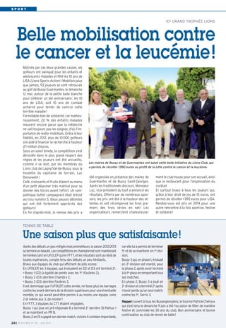 S P O R T
été organisée en présence des maires de
Guermantes et de Bussy Saint-Georges.
Après les traditionnels discours, Monsieur
Luc, vice-président du Golf a annoncé les
résultats. Offerts par de nombreux spon-
sors, les prix ont été à la hauteur des at-
tentes et ont récompensé les trois pre-
miers des trois séries en net! Les
organisateurs remercient chaleureuse-
ment le club-house pour son accueil, ainsi
que le restaurant pour l’organisation du
cocktail
Et surtout bravo à tous les joueurs qui,
grâce à leur droit de jeu de 15 euros, ont
permis de récolter 1390 euros pour LISA.
Rendez-vous est pris en 2014 pour une
autre rencontre à la fois sportive, festive
et solidaire!
Motivés par ces deux grandes causes, les
golfeurs ont swingué pour les enfants et
adolescents malades et fêté les 10 ans de
LISA (Lions Sports Action)! Mobilisés plus
que jamais, 93 joueurs se sont retrouvés
au golf de Bussy-Guermantes, le dimanche
12 mai, autour de la petite balle blanche
pour célébrer un bel anniversaire: les 10
ans de LISA, soit 10 ans de combat
acharné pour tenter de vaincre cette
terrible maladie!
Formidable élan de solidarité, car malheu-
reusement, 20 % des enfants malades
meurent encore parce que la médecine
ne sait toujours pas les soigner, d’où l’im-
portance de rester mobilisés. Grâce à leur
fidélité, en 2012, plus de 10000 golfeurs
ont aidé à financer la recherche à hauteur
d’1 million d’euros.
Sous un soleil timide, la compétition s’est
déroulée dans le plus grand respect des
règles et les joueurs ont été accueillis,
comme il se doit, par les membres du
Lions club de Lagny/Val-de-Bussy, sous la
houlette du capitaine de terrain, Luc
Dinneweth!
Café, croissants et fruits étaient au menu
d’un petit déjeuner très matinal pour se
donner des forces avant l’effort. Un sym-
pathique buffet campagnard était dressé
au trou numéro 5. Deux pauses détentes
qui ont été fortement appréciés des
golfeurs!
En fin d’après-midi, la remise des prix a
10e GRAND TROPHÉE LIONS
Belle mobilisation contre
le cancer et la leucémie!
Les maires de Bussy et de Guermantes ont salué cette belle initiative du Lions-Club, qui
a permis de récolter 1390 euros au profit de la lutte contre le cancer et la leucémie.
Aprèsdesdébutsunpeumitigésmaisprometteurs,lasaison2012/2013
setermineenbeauté.Lescompétitionsenchampionnatsontmaintenant
terminéestantenUFOLEPqu’enFFTT,etlesrésultatssontau-delàde
toutes espérances, compte tenu des débuts un peu hésitants.
Bravo aux équipes du club qui affichent de jolis scores:
En UFOLEP, les 3 équipes, qui évoluaient en D2 et D3 ont terminé 2e
.
• Bussy 1 (D2) à égalité de points avec les 1er
(Favières 2),
• Bussy 2 (D3) derrière Chambry 2,
• Bussy 3 (D3) derrière Favières 3.
Il est dommage que l’UFOLEP, cette année, ne fasse plus les barrages
contrelesavant-derniersdeladivisionsupérieurepouruneéventuelle
montée, ce qui aurait peut-être permis à au moins une équipe, voire
2 et même aux 3, de monter!
En FFTT, 3 équipes du CTT étaient engagées.
Bussy 1 qui joue en pré-régionale B a terminé 2e
derrière St-Pathus 1
et se maintient en PR B.
Bussy2enD1agagnésonderniermatch,victoireôcombienimportante,
carelleluiapermisdeterminer
5e
et de se maintenir en 1re
divi-
sion.
Bussy3qui,enphase1,évoluait
en 3e
division est monté, pour
la phase 2, après avoir terminé
àla1re
placeenremportanttous
ses matches.
En phase 2, Bussy 3 a joué en
2e
divisionetaterminé2e
après
n’avoirperduqu’unseulmatch,
contre les 1er
, Serris 3.
Rappel: ouvert à tous les Buxangeorgiens, le tournoi Patrick-Chéroux
qui s’est tenu le dimanche 9 juin a été l’occasion de fêter de manière
festive et conviviale les 30 ans du club. Bon anniversaire et bonne
continuation au club de tennis de table!
TENNIS DE TABLE
Une saison plus que satisfaisante!
I BUSSY MAG N° 155 - JUIN 201324
 