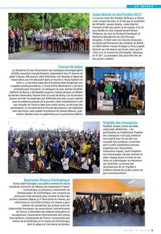 Tournoi de poker
Le dimanche 12 mai, l’Association des Asiatiques Buxangeorgiens
(AdAB), associée à ses partenaires, organisaient leur 4e
tournoi de
poker à Bussy. 136 joueurs, dont 8 femmes, ont répondu à l'appel de
l’association pour en découdre dans un tournoi « Texas hold'em no
limit' ». La dernière table des 8 finalistes était dirigée par une
croupière professionnelle du « Cercle Clichy Montmartre » de Paris
présente pour l’occasion. Le vainqueur du jour, Sylvain Gauthier,
habitant de Bussy, a dû batailler jusqu’au crépuscule pour se défaire
du dernier adversaire, Huytnh Dao, lui aussi de Bussy. Les 16 derniers
joueurs ont été récompensés par différents lots avec un prix spécial
pour la meilleure joueuse de la journée. Cette manifestation a été
une réussite sur toute la ligne avec entre autres, un fair-play des
participants, un encadrement à l’écoute des joueurs, une logistique
sans anicroche, sans oublier la présence de Samuel Baroux, juge-
arbitre. Rendez-vous en septembre pour la prochaine édition!
Rencontre France-Centrafrique
Bussy Saint-Georges a accueilli le samedi 25 mai la
troisième rencontre du Réseau de Coopération France-
Centrafrique, en présence, notamment, de
l’ambassadeur de Centrafrique. Une centaine de
personnes était présente pour écouter le bilan des
actions réalisées depuis la 2e Rencontre du réseau, qui
s’est tenue en mai 2012 à Chécy. Ce réseau a pour
mission de coordonner les actions entre les
collectivités françaises, les associations centrafricaines
de France, le Ministère des affaires étrangères et
européennes, l’association internationale des maires
francophones, l’ambassade de France, l’association des
maires de Centrafrique et le réseau de Centrafrique,
dont le siège est à la mairie de Bangui.
Trophée des champions
Football, basket, tennis de table,
volley-ball, athlétisme…: les
participants au traditionnel Trophée
des champions n’ont pas chômé le
mercredi 8 mai! Ils ont été une
nouvelle fois nombreux à prendre
part à cette compétition amicale
organisée par l’association
Génération Impact, dont l’ambition
est d’encourager, former, motiver et
aider chaque jeune à croire en ses
rêves et à développer au maximum
son potentiel. La remise des
récompenses de ce Trophée a
d’ailleurs donné lieu à des scènes de
joie communicatives!
Julien Bartoli roi des Foulées 2013!
La course reine des Foulées de Bussy, le 10 km,
a été remportée pour la 3e fois par le sociétaire
de l’Athletic Jeunes Bastia, Julien Bartoli.
Prenant la tête peu après la mi-course, il ne l’a
plus lâchée et s'est imposé devant Bruno
Philipona, du club de Pontault-Combault, et
Mohamed Boudjemai, de Val-d’Europe
Oxygene. À noter dans les courses de jeunes
les belles performances des athlètes du BSGA:
le 1000 mètres n’a pas échappé à Timo Legoût,
licencié au club depuis ses 6 ans, alors que le
3 km a vu la victoire de Christopher Vasseaux
en 9’ 26”. Le président Zita peut être fier de
ses jeunes ouailles!
BUSSY MAG N° 155 - JUIN 2013 I 5
E N I M A G E S
 