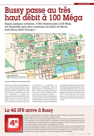 A C T U A L I T É
Suivant une stratégie de développement
de son réseau fibre, Numericable a choisi
Bussy pour être parmi les premières villes
de Seine-et-Marne à bénéficier de cette
nouvelle offre. L'avantage de la formule,
c'est évidemment la rapidité des
connexions, mais surtout l’utilisation simul-
tanée de services. En France, selon une
étude récente, un foyer dispose en
moyenne de 6 écrans chez lui: cela inclut
les téléviseurs, les ordinateurs, les
tablettes, les smartphones. L’offre de
Numericable, par l’intermédiaire de « La
Box », permet l’accès à des services inno-
vants et une meilleure utilisation simulta-
née de tous ces appareils connectés.
Près de 50 % des foyers buxangeorgiens
sont aujourd’hui raccordés à Numericable.
Un pourcentage qui devrait augmenter à
l’avenir, puisque la ville est en négociation
pour étendre le réseau à d’autres quartiers.
Voilà Bussy Saint-Georges éligible au très
haut débit (100 Mega et plus)! Une excel-
lente nouvelle pour les internautes buxan-
georgiens, qui, après le développement du
Wi-Fi en accès libre dans les espaces
publics, vient confirmer les efforts de la
municipalité en matière d’accessibilité au
réseau.
Depuis quelques semaines, l’offre Numericable à 100 Méga
est disponible dans deux communes de Seine-et-Marne,
dont Bussy Saint-Georges !
Bussy passe au très
haut débit à 100 Méga
BUSSY MAG N° 157 - SEPTEMBRE 2013 I 11
Attenduavecimpatienceparlesinternautes,cedéploiementfaitdesheureux,maisilpeuttoutefoisoccasionner
des perturbations de la TNT que l’opérateur s’engage à traiter.
Depuis le début de l’été, Bussy Saint-Georges bénéficie de la couverture 4G, successeur de la 2G et de la
3G et permettant le « très haut débit mobile ». Les utilisateurs de smartphones et detablettes entrent dans
une nouvelle dimension, puisque la 4G offre un débit 10 fois supérieur à celui de la 3G, leur permettant de
surfer, de télécharger à grande vitesse et de regarder des vidéos HD.
La 4G utilise deux bandes de fréquence: celle des 800 MHz et celle des 2,6 GHz. Celle des 800 MHz étant
adjacenteàcelleutiliséeparlatélévisionnumériqueterrestre(TNT),sonutilisationestsusceptibledecauser
ponctuellement de légères perturbations de la réception de la télévision. Si vous constatez des dysfonc-
tionnements, vous pouvez composer le numéro mis en place par SFR: 0970818818.
La 4G SFR arrive à Bussy
Carte de localisation des points Bussy WiFi
BUSSY 157_Mise en page 1 02/09/13 16:59 Page11
 