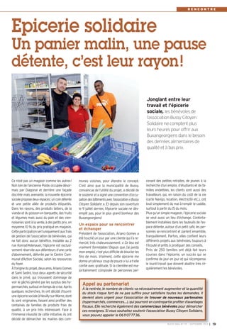 BUSSY MAG N° 157 - SEPTEMBRE 2013 I 19
R E N C O N T R E
munes voisines, pour étendre le concept.
C’est ainsi que la municipalité de Bussy,
convaincue de l’utilité du projet, a décidé de
le soutenir et a signé une convention d’occu-
pationdesbâtimentsavecl’association«Bussy
Citoyen Solidaire ». Et depuis son ouverture
le 9 juillet dernier, l’épicerie sociale ne dés-
emplit pas, pour le plus grand bonheur des
Buxangeorgiens!
Un espace pour se rencontrer
et échanger
Président de l’association, Ariano Gomes a
été touché un jour par une cliente qui l’a re-
mercié, très chaleureusement: « Ce lieu est
vraiment formidable! Depuis que j’ai perdu
mon emploi, c’est plus difficile de boucler les
fins de mois. Vraiment, cette épicerie me
donne un sérieux coup de pouce » lui a-t-elle
confié avec gratitude. Si la clientèle est ma-
joritairement composée de personnes per-
cevant des petites retraites, de jeunes à la
recherche d’un emploi, d’étudiants et de fa-
milles endettées, les clients sont aussi des
travailleurs qui, en raison du coût de la vie
(carte Navigo, location, électricité etc.), ont
tout simplement du mal à remplir le caddie,
surtout à partir du 15 du mois.
Plus qu’un simple magasin, l’épicerie sociale
se veut aussi un lieu d’échange. Conforta-
blement installées dans les fauteuils de l’es-
pace détente, autour d’un petit café, les per-
sonnes se rencontrent et parlent ensemble,
tranquillement. Parfois, elles confient leurs
différents projets aux bénévoles, toujours à
l’écoute et prêts à prodiguer des conseils.
Près de 250 familles ont déjà fait leurs
courses dans l’épicerie, un succès qui se
confirme de jour en jour et qui récompense
le lourd travail que doivent abattre très ré-
gulièrement les bénévoles.
Ce n’est pas un magasin comme les autres!
Non loin de l’ancienne Poste, occupée désor-
mais par Diagonal et derrière une façade
discrète mais avenante, la nouvelle épicerie
socialeproposedeuxespaces:uncoindétente
et une petite allée de produits étiquetés.
Dans les rayons, des produits laitiers, de la
viande et du poisson en barquette, des fruits
et légumes mais aussi du pain et des vien-
noiseries sont à la vente, à des petits prix, en
moyenne 10 % du prix pratiqué en magasin.
Cetteparticipationsertuniquementauxfrais
de gestion de l’association de bénévoles, qui
ne fait donc aucun bénéfice. Installée au 2
rue Konrad-Adenauer, l’épicerie est exclusi-
vement réservée aux détenteurs d’une carte
d’abonnement, délivrée par le Centre Com-
munal d’Action Sociale, selon les ressources
du foyer.
Àl’origineduprojet,deuxamis,ArianoGomes
et Sami Sedini, tous deux agents de sécurité
dans le privé, qui trouvaient dommage de
voir le gâchis généré par les surplus des hy-
permarchés,surtoutentempsdecrise.Après
quelques recherches, ils ont décidé d’ouvrir
uneépiceriesocialeàNeuilly-sur-Marne,dont
ils sont originaires, faisant ainsi profiter des
centaines de familles de produits frais de
qualité, à un prix très intéressant. Face à
l’immense réussite de cette initiative, ils ont
décidé de démarcher les mairies des com-
Epicerie solidaire
Un panier malin, une pause
détente, c’est leur rayon!
Jonglant entre leur
travail et l’épicerie
sociale, les bénévoles de
l’association Bussy Citoyen
Solidaire ne comptent plus
leurs heures pour offrir aux
Buxangeorgiens dans le besoin
des denrées alimentaires de
qualité et à bas prix.
Appel au partenariat
À la rentrée, le nombre de clients va nécessairement augmenter et la quantité
du stock risque fort de ne pas suffire pour satisfaire toutes les demandes. Il
devient alors urgent pour l’association de trouver de nouveaux partenaires
(hypermarchés, commerces…), qui pourront en contrepartie profiter d’avantages
fiscaux. Elle recherche également des commerciaux bénévoles pour démarcher
ces enseignes. Si vous souhaitez soutenir l’association Bussy Citoyen Solidaire,
vous pouvez appeler le 0611077736.
BUSSY 157_Mise en page 1 02/09/13 16:59 Page19
 