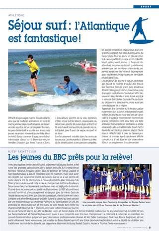 BUSSY MAG N° 156 - JUILLET-AOÛT 2013 I 21
Avec des équipes seniors en difficulté, la jeunesse du Bussy Basket a été
l’une des grandes satisfactions de la saison écoulée. En championnat
honneur régional, l’équipe fanion, sous la direction de Yahya Cissoko et
Van Rakotomalala, a assuré l’essentiel avec le maintien, mais peut avoir
des regrets sur la seconde moitié de saison, qui ne lui a pas permis de
rester dans le trio de tête comme à l’issue des matchs aller. L’équipe 2 de
ThierryYoroquidécouvraitcetteannéelechampionnatdePromoExcellence
Départementale,s’estégalementmaintenue,maisestdéjàprêteàrebondir.
CesontdonclesjeunesquiontportéhautlescouleursduBBCetconstituent
un motif de fierté, d’encouragement et d’espoir pour la relève. Ceux de
l’écoledebasket,entraînésparStephenLarrasquet,AlexisGuerinetFranck
Gregoireontaffichébeaucoupdeprogrèsdurantlasaison,quis’estconclue
par une troisième place au challenge Poussins du Val-d’Europe. En U15, les
protégés de Moïse Gabirault et Wil Mansi se sont hissés dans l’élite du
championnat Régional (la 1re
Division), avec une victoire finale au Tournoi
des As de Seine-et-Marne. Les U17 de Nicolas Luycx et Kassim Kaba ont été les finalistes malheureux de leur championnat. Les U20 dirigés
par Serge Gabirault et Pascal Baghaoui ont, quant à eux, remporté avec brio leur championnat. Le club tient à remercier les membres du
conseil d’administration qui partent pour des raisons professionnelles (Kamel Ait Ali, Didier Larrasquet, Paul Faye, Pascal Baghaoui), et tout
particulièrement Denis Mauvisseau, qui se retire du Bussy Basket après 10 ans d’aide bénévole inestimable. Le club a décidé de lui dédier son
traditionnel tournoi de fin d’année, qui s’appellera désormais le Bussy Basket Espoirs Jeunes « Tournoi Denis-Mauvisseau ».
BUSSY BASKET CLUB
Les jeunes du BBC prêts pour la relève!
S P O R T
3 éducateurs sportifs de la ville, diplômés
d’Etat, et par Cécile Munch, responsable du
servicedessports,24jeunesâgésentre10et
13 ans étaient tout excités de prendre le car,
le 8 juillet, pour 5 jours de vague, de sport et
de loisir!
Confortablement installés dans le centre de
vacances«LesHirondelles»àBrem-sur-Mer,
où ils bénéficiaient d’une pension complète,
les jeunes ont profité, chaque jour, d’un pro-
gramme complet des plus divertissants. Au
menu: plage tous les jours, en plus des mul-
tiplesjeuxsportifs(tournoidesportscollectifs,
beach volley, beach soccer…). Toujours très
attendues, les séances de surf quotidiennes,
animées par des moniteurs chevronnés, ont
permisauxjeunesdes’initieretdeprogresser
assezrapidement,malgréquelquesinévitables
chutes dans l’eau.
Les amateurs de piscine à vagues, de tobog-
gan boa et de rivières à bouées ont trouvé
leur bonheur dans le grand parc aquatique
AtlanticToboggan,lorsd’unpique-nique,suivi
d’unaprès-mididétente.Souhaitantoffrirdes
souvenirsàleurfamilleetamis,ilsontapprécié
lavisitedeSaint-Gilles-Croix-de-Vie,oùilsont
pu découvrir la jolie marina, mais aussi des
coins typiques de la région.
Apprenantàseconnaîtreaufildesjours,grâce
notammentauxactivitésetéchangeslorsdes
veillées,lesjeunesontnouédesliensdecama-
raderieetpartagéensembledesmomentsde
grande complicité. C’est ainsi dans une belle
ambiancefestivequ’ilsontparticipéàlasoirée
«Karaoké»etàlatraditionnelleBoomParty!
Ravie du succès de ce premier séjour, Cécile
Munch réfléchit déjà à celui de l’année pro-
chaine. Le premier ayant rapidement affiché
complet, il y a fort à parier que la deuxième
édition sera également très demandée!
Offrant des paysages marins époustouflants
ainsi que de multiples animations en bord de
mer,lepremierséjoursurforganiséparleser-
vicedessportsafaituncartonplein!Bronzés,
les yeux brillants et le sourire aux lèvres, nos
jeunesvacanciersn’avaientqu’unehâteàleur
arrivéeàBussy:raconteràleursparentsleur
mémorable séjour surf à Brem-sur-Mer, en
Vendée! Encadrés par Aline, Franck et Cyril,
ATHLÉTISME
Séjour surf: l’Atlantique
est fantastique!
BUSSY MAG N° 157 - SEPTEMBRE 2013 I 21
Une nouvelle coupe dans l’armoire à trophées du Bussy Basket avec
la victoire des U15 au Tournoi des As de Seine-et-Marne!
BUSSY 157_Mise en page 1 02/09/13 17:00 Page21
 