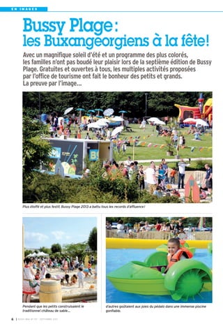 Pendant que les petits construisaient le
traditionnel château de sable…
Plus étoffé et plus festif, Bussy Plage 2013 a battu tous les records d’affluence!
d’autres goûtaient aux joies du pédalo dans une immense piscine
gonflable.
Bussy Plage:
les Buxangeorgiens à la fête!
Avec un magnifique soleil d’été et un programme des plus colorés,
les familles n’ont pas boudé leur plaisir lors de la septième édition de Bussy
Plage. Gratuites et ouvertes à tous, les multiples activités proposées
par l’office de tourisme ont fait le bonheur des petits et grands.
La preuve par l’image…
I BUSSY MAG N° 157 - SEPTEMBRE 20136
E N I M A G E S
BUSSY 157_Mise en page 1 02/09/13 16:59 Page6
 